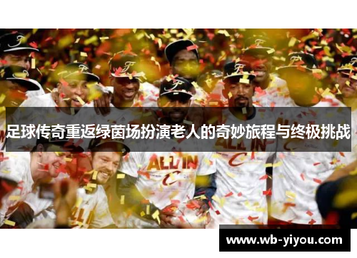 足球传奇重返绿茵场扮演老人的奇妙旅程与终极挑战